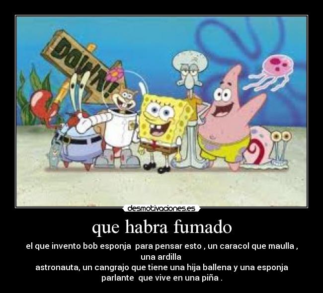 que habra fumado - el que invento bob esponja para pensar esto , un caracol que maulla ,
una ardilla
astronauta, un cangrajo que tiene una hija ballena y una esponja
parlante que vive en una piña .