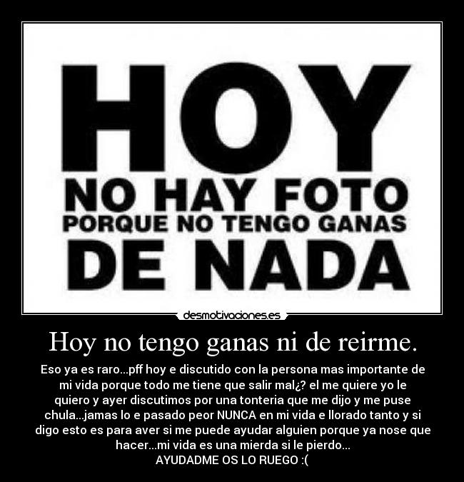 Hoy no tengo ganas ni de reirme. - Eso ya es raro...pff hoy e discutido con la persona mas importante de
mi vida porque todo me tiene que salir mal¿? el me quiere yo le
quiero y ayer discutimos por una tonteria que me dijo y me puse
chula...jamas lo e pasado peor NUNCA en mi vida e llorado tanto y si
digo esto es para aver si me puede ayudar alguien porque ya nose que
hacer...mi vida es una mierda si le pierdo...
AYUDADME OS LO RUEGO :(