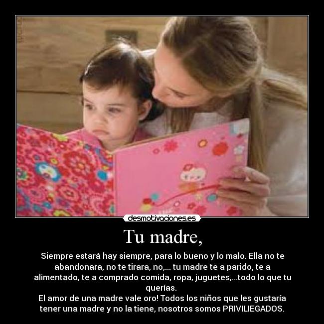 Tu madre, - Siempre estará hay siempre, para lo bueno y lo malo. Ella no te
abandonara, no te tirara, no,... tu madre te a parido, te a
alimentado, te a comprado comida, ropa, juguetes,...todo lo que tu
querías. 
El amor de una madre vale oro! Todos los niños que les gustaría
tener una madre y no la tiene, nosotros somos PRIVILIEGADOS.