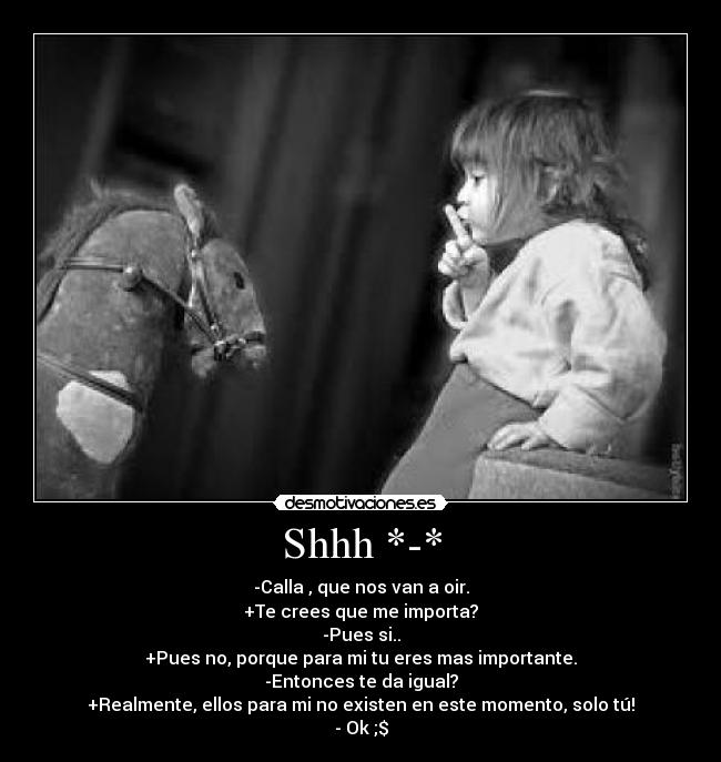 Shhh *-* - -Calla , que nos van a oir.
+Te crees que me importa?
-Pues si..
+Pues no, porque para mi tu eres mas importante.
-Entonces te da igual?
+Realmente, ellos para mi no existen en este momento, solo tú!
- Ok ;$