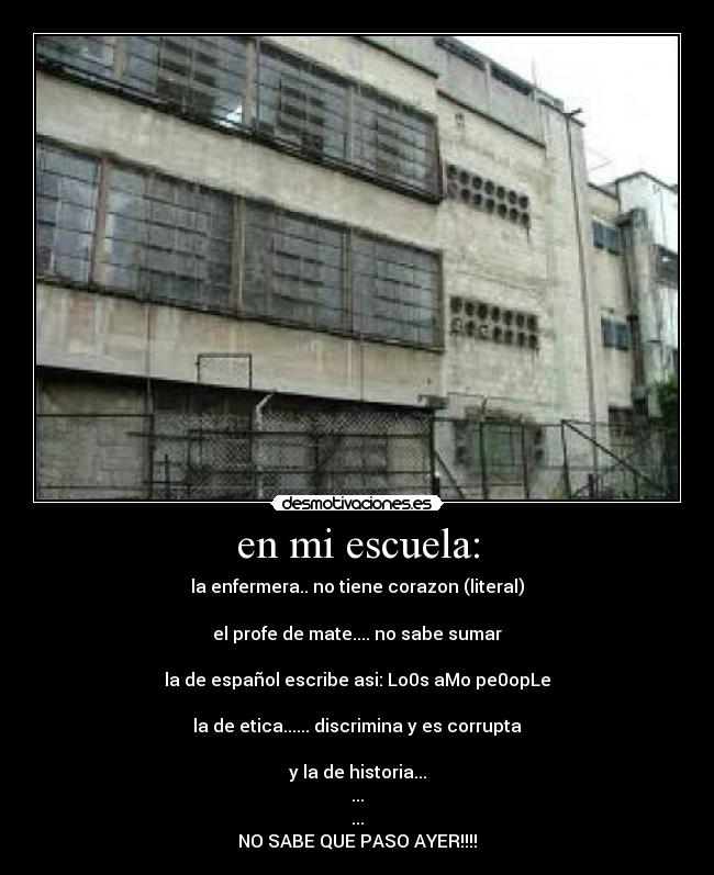 en mi escuela: - la enfermera.. no tiene corazon (literal)

el profe de mate.... no sabe sumar

la de español escribe asi: Lo0s aMo pe0opLe

la de etica...... discrimina y es corrupta

y la de historia...
...
...
NO SABE QUE PASO AYER!!!!