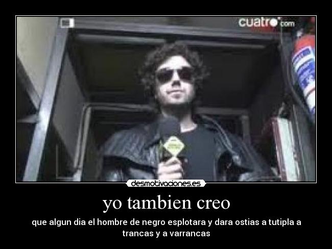 yo tambien creo - que algun dia el hombre de negro esplotara y dara ostias a tutipla a
trancas y a varrancas