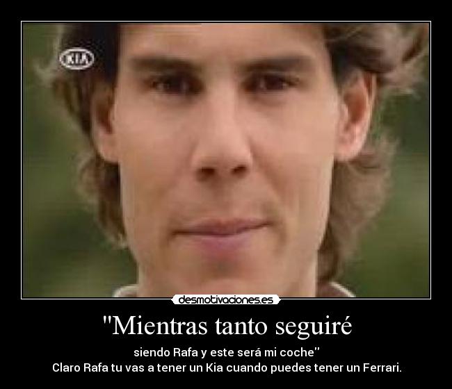 Mientras tanto seguiré - siendo Rafa y este será mi coche
Claro Rafa tu vas a tener un Kia cuando puedes tener un Ferrari.