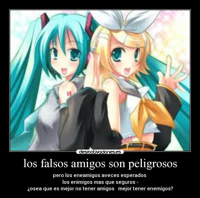 los falsos amigos son peligrosos - pero los eneamigos aveces esperados
los enimigos mas que seguros -
¿osea que es mejor no tener amigos mejor tener enemigos?