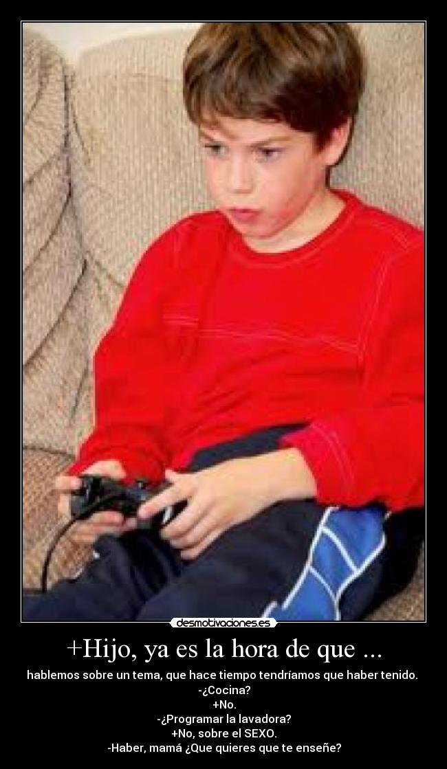 +Hijo, ya es la hora de que ... - hablemos sobre un tema, que hace tiempo tendríamos que haber tenido. 
-¿Cocina?
+No.
-¿Programar la lavadora?
+No, sobre el SEXO.
-Haber, mamá ¿Que quieres que te enseñe?