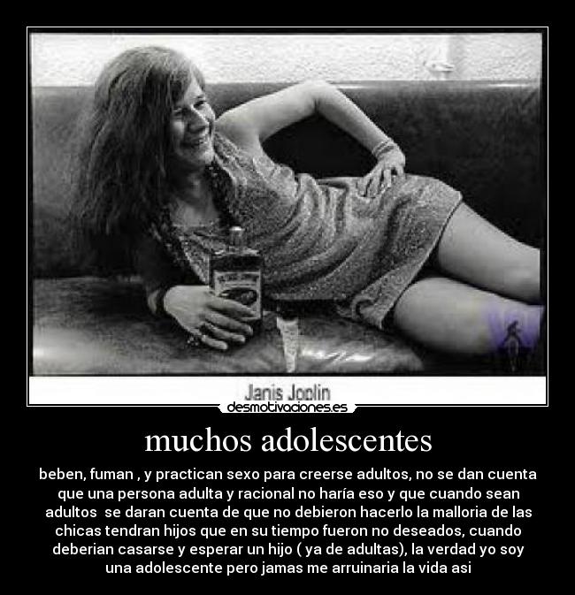 muchos adolescentes - beben, fuman , y practican sexo para creerse adultos, no se dan cuenta
que una persona adulta y racional no haría eso y que cuando sean
adultos  se daran cuenta de que no debieron hacerlo la malloria de las
chicas tendran hijos que en su tiempo fueron no deseados, cuando
deberian casarse y esperar un hijo ( ya de adultas), la verdad yo soy
una adolescente pero jamas me arruinaria la vida asi