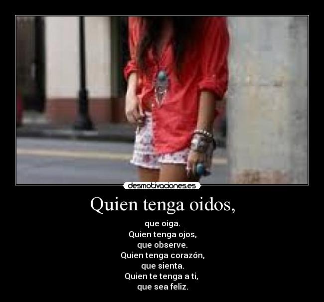 Quien tenga oidos, - que oiga.
Quien tenga ojos,
que observe.
Quien tenga corazón,
que sienta.
Quien te tenga a ti, 
que sea feliz.