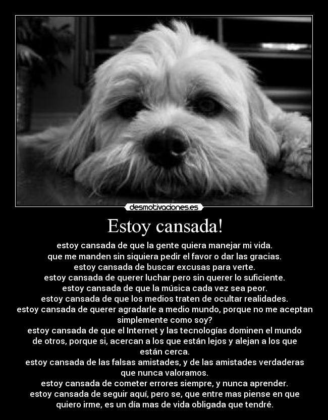 Estoy cansada! - estoy cansada de que la gente quiera manejar mi vida.
que me manden sin siquiera pedir el favor o dar las gracias.
estoy cansada de buscar excusas para verte.
estoy cansada de querer luchar pero sin querer lo suficiente.
estoy cansada de que la música cada vez sea peor.
estoy cansada de que los medios traten de ocultar realidades.
estoy cansada de querer agradarle a medio mundo, porque no me aceptan
simplemente como soy?
estoy cansada de que el Internet y las tecnologías dominen el mundo
de otros, porque si, acercan a los que están lejos y alejan a los que
están cerca.
estoy cansada de las falsas amistades, y de las amistades verdaderas
que nunca valoramos.
estoy cansada de cometer errores siempre, y nunca aprender.
estoy cansada de seguir aquí, pero se, que entre mas piense en que
quiero irme, es un día mas de vida obligada que tendré.