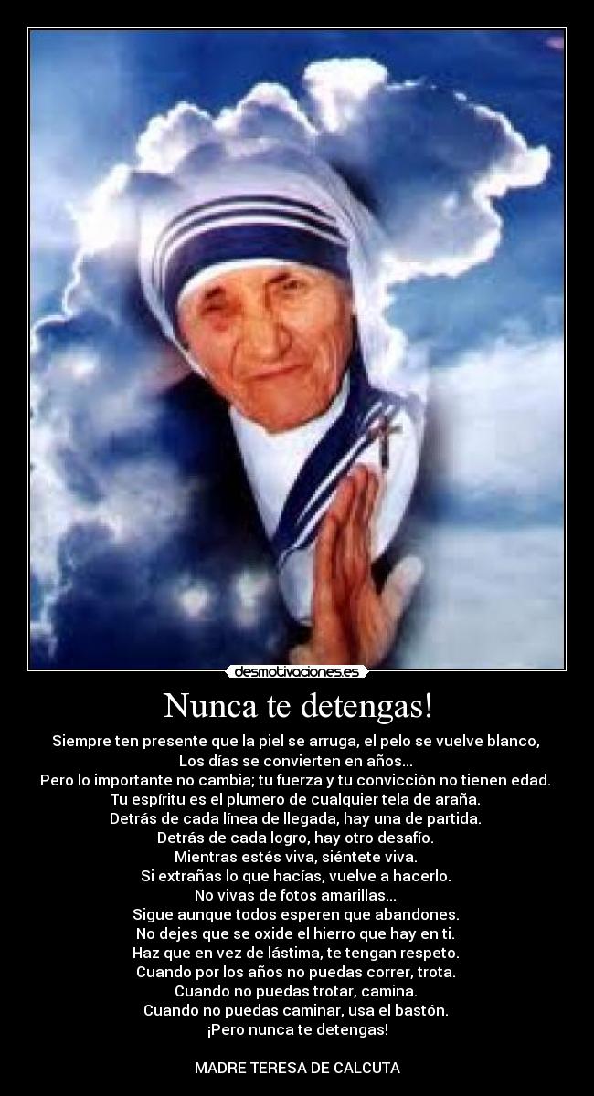 Nunca te detengas! - Siempre ten presente que la piel se arruga, el pelo se vuelve blanco,
Los días se convierten en años...
Pero lo importante no cambia; tu fuerza y tu convicción no tienen edad.
Tu espíritu es el plumero de cualquier tela de araña.
Detrás de cada línea de llegada, hay una de partida.
Detrás de cada logro, hay otro desafío.
Mientras estés viva, siéntete viva.
Si extrañas lo que hacías, vuelve a hacerlo.
No vivas de fotos amarillas...
Sigue aunque todos esperen que abandones.
No dejes que se oxide el hierro que hay en ti.
Haz que en vez de lástima, te tengan respeto.
Cuando por los años no puedas correr, trota.
Cuando no puedas trotar, camina.
Cuando no puedas caminar, usa el bastón.
¡Pero nunca te detengas!
MADRE TERESA DE CALCUTA