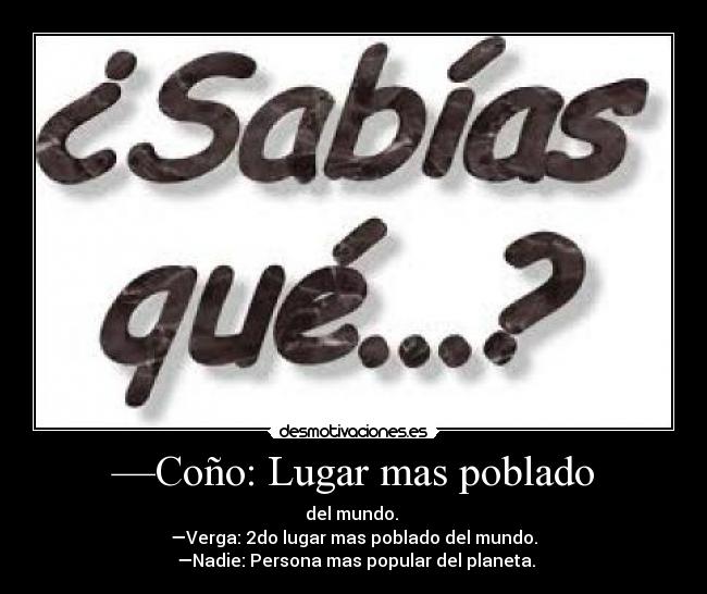 —Coño: Lugar mas poblado - del mundo.
—Verga: 2do lugar mas poblado del mundo.
—Nadie: Persona mas popular del planeta.
