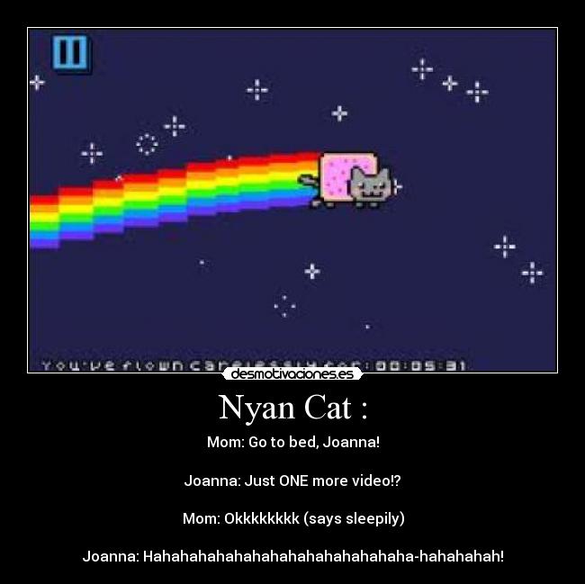 Nyan Cat : - Mom: Go to﻿ bed, Joanna!

Joanna: Just ONE more video!?

Mom: Okkkkkkkk (says sleepily)

Joanna: Hahahahahahahahahahahahahahaha­hahahahah!