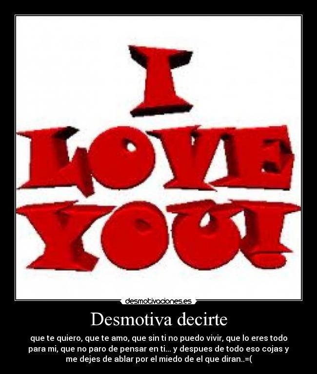 Desmotiva decirte - que te quiero, que te amo, que sin ti no puedo vivir, que lo eres todo
para mi, que no paro de pensar en ti... y despues de todo eso cojas y
me dejes de ablar por el miedo de el que diran..=(