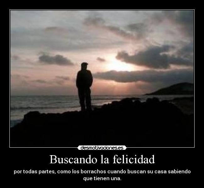 Buscando la felicidad - por todas partes, como los borrachos cuando buscan su casa sabiendo
que tienen una.