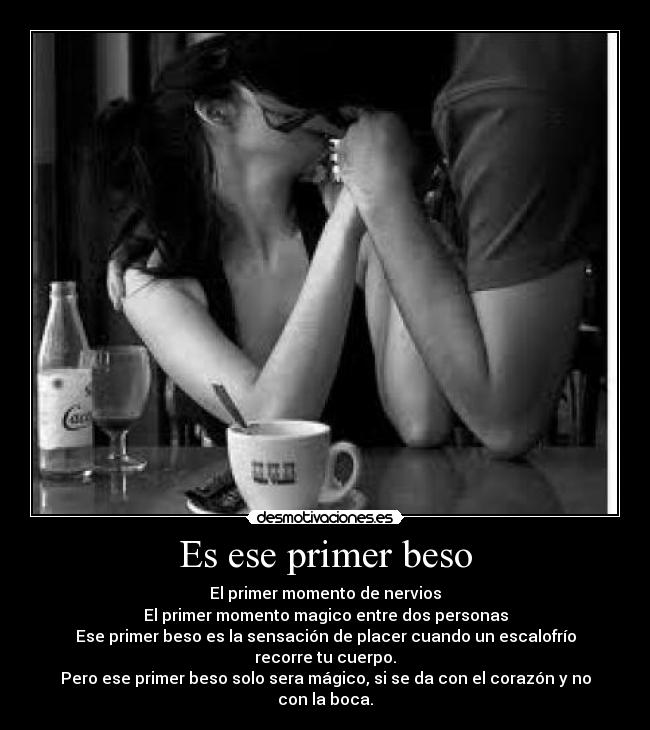 Es ese primer beso - El primer momento de nervios
El primer momento magico entre dos personas
Ese primer beso es la sensación de placer cuando un escalofrío recorre tu cuerpo.
Pero ese primer beso solo sera mágico, si se da con el corazón y no con la boca.