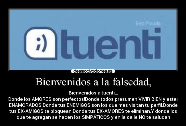 Bienvenidos a la falsedad, - Bienvenidos a tuenti...
Donde los AMORES son perfectos!Donde todos presumen VIVIR BIEN y estar
ENAMORADOS!Donde tus ENEMIGOS son los que mas visitan tu perfil.Donde
tus EX-AMIGOS te bloquean.Donde tus EX-AMORES te eliminan.Y donde los
que te agregan se hacen los SIMPÁTICOS y en la calle NO te saludan