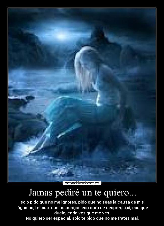 Jamas pediré un te quiero... - solo pido que no me ignores, pido que no seas la causa de mis
lágrimas, te pido  que no pongas esa cara de desprecio,sí, esa que
duele, cada vez que me ves.
No quiero ser especial, solo te pido que no me trates mal.