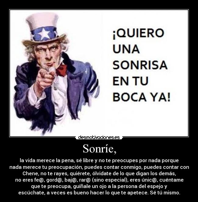 Sonríe, - la vida merece la pena, sé libre y no te preocupes por nada porque
nada merece tu preocupación, puedes contar conmigo, puedes contar con
Chene, no te rayes, quiérete, ólvidate de lo que digan los demás,
no eres fe@, gord@, baj@, rar@ (sino especial), eres únic@, cuéntame
que te preocupa, guíñale un ojo a la persona del espejo y
escúchate, a veces es bueno hacer lo que te apetece. Sé tú mismo.