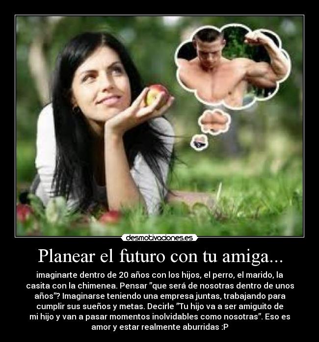 Planear el futuro con tu amiga... - imaginarte dentro de 20 años con los hijos, el perro, el marido, la
casita con la chimenea. Pensar ”que será de nosotras dentro de unos
años”? Imaginarse teniendo una empresa juntas, trabajando para
cumplir sus sueños y metas. Decirle ”Tu hijo va a ser amiguito de
mi hijo y van a pasar momentos inolvidables como nosotras”. Eso es
amor y estar realmente aburridas :P