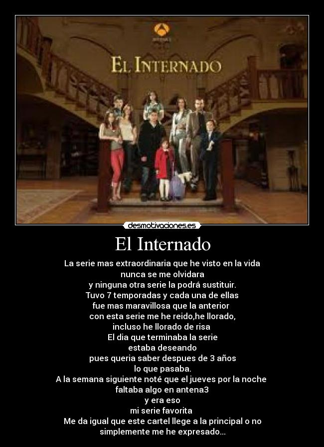 El Internado - La serie mas extraordinaria que he visto en la vida
nunca se me olvidara
y ninguna otra serie la podrá sustituir.
Tuvo 7 temporadas y cada una de ellas
fue mas maravillosa que la anterior
con esta serie me he reido,he llorado,
incluso he llorado de risa
El dia que terminaba la serie
estaba deseando
pues queria saber despues de 3 años
lo que pasaba.
A la semana siguiente noté que el jueves por la noche
faltaba algo en antena3
y era eso
mi serie favorita
Me da igual que este cartel llege a la principal o no
simplemente me he expresado...