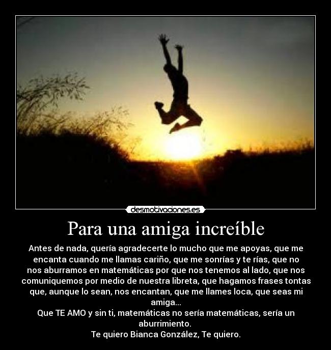 Para una amiga increíble - Antes de nada, quería agradecerte lo mucho que me apoyas, que me
encanta cuando me llamas cariño, que me sonrías y te rías, que no
nos aburramos en matemáticas por que nos tenemos al lado, que nos
comuniquemos por medio de nuestra libreta, que hagamos frases tontas
que, aunque lo sean, nos encantan, que me llames loca, que seas mi
amiga...
Que TE AMO y sin ti, matemáticas no sería matemáticas, sería un
aburrimiento. 
Te quiero Bianca González, Te quiero.