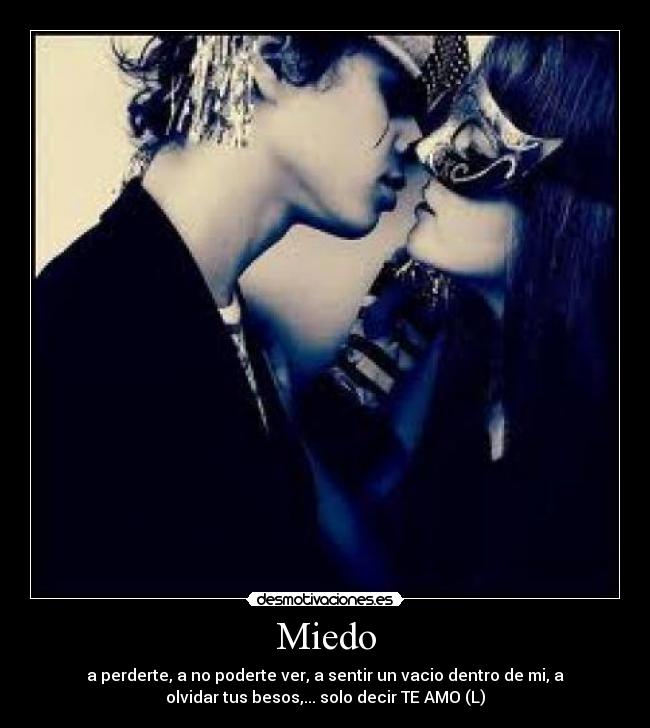 Miedo - a perderte, a no poderte ver, a sentir un vacio dentro de mi, a
olvidar tus besos,... solo decir TE AMO (L)