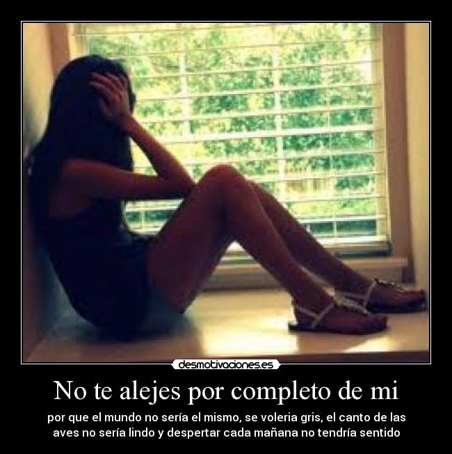 No te alejes por completo de mi - por que el mundo no sería el mismo, se voleria gris, el canto de las
aves no sería lindo y despertar cada mañana no tendría sentido♥