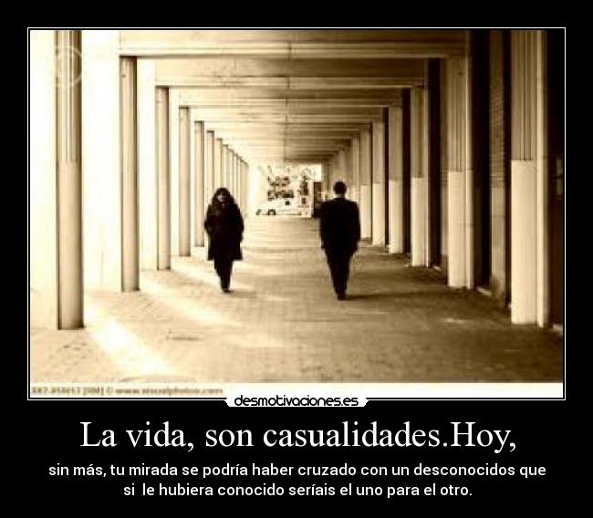La vida, son casualidades.Hoy, - sin más, tu mirada se podría haber cruzado con un desconocidos que
si  le hubiera conocido seríais el uno para el otro.