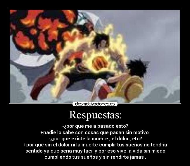 Respuestas: - -¿por que me a pasado esto?
+nadie lo sabe son cosas que pasan sin motivo
-¿por que existe la muerte , el dolor , etc?
+por que sin el dolor ni la muerte cumplir tus sueños no tendria
sentido ya que seria muy facil y por eso vive la vida sin miedo
cumpliendo tus sueños y sin rendirte jamas .