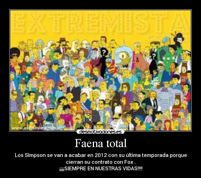 Faena total - Los SImpson se van a acabar en 2012 con su última temporada porque
cierran su contrato con Fox .
¡¡¡¡SIEMPRE EN NUESTRAS VIDAS!!!!