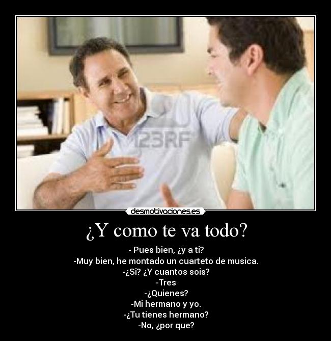 ¿Y como te va todo? - - Pues bien, ¿y a ti?
-Muy bien, he montado un cuarteto de musica.
-¿Si? ¿Y cuantos sois?
-Tres
-¿Quienes?
-Mi hermano y yo.
-¿Tu tienes hermano?
-No, ¿por que?