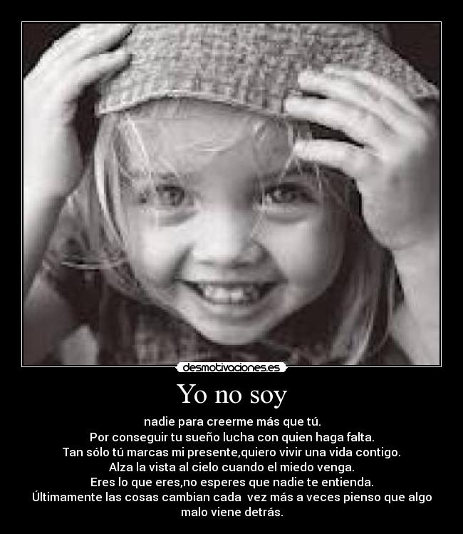 Yo no soy - nadie para creerme más que tú.
Por conseguir tu sueño lucha con quien haga falta.
Tan sólo tú marcas mi presente,quiero vivir una vida contigo.
Alza la vista al cielo cuando el miedo venga.
Eres lo que eres,no esperes que nadie te entienda.
Últimamente las cosas cambian cada vez más a veces pienso que algo
malo viene detrás.♥
