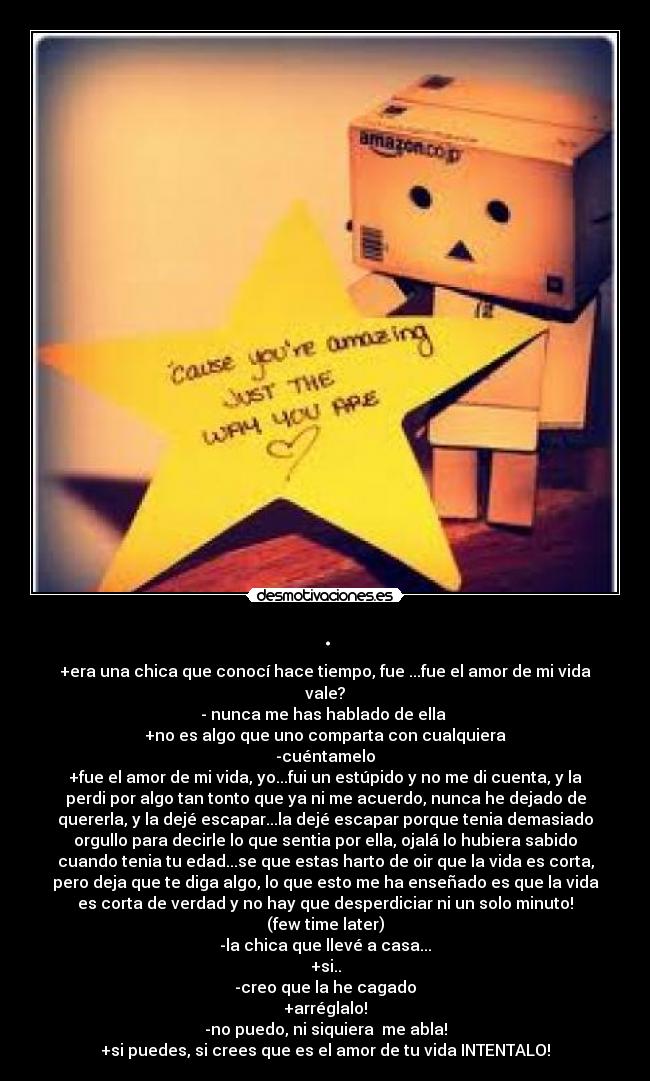 . - +era una chica que conocí hace tiempo, fue ...fue el amor de mi vida
vale?
- nunca me has hablado de ella 
+no es algo que uno comparta con cualquiera
-cuéntamelo
+fue el amor de mi vida, yo...fui un estúpido y no me di cuenta, y la
perdi por algo tan tonto que ya ni me acuerdo, nunca he dejado de
quererla, y la dejé escapar...la dejé escapar porque tenia demasiado
orgullo para decirle lo que sentia por ella, ojalá lo hubiera sabido
cuando tenia tu edad...se que estas harto de oir que la vida es corta,
pero deja que te diga algo, lo que esto me ha enseñado es que la vida
es corta de verdad y no hay que desperdiciar ni un solo minuto!
(few time later)
-la chica que llevé a casa...
+si..
-creo que la he cagado
+arréglalo!
-no puedo, ni siquiera  me abla!
+si puedes, si crees que es el amor de tu vida INTENTALO!