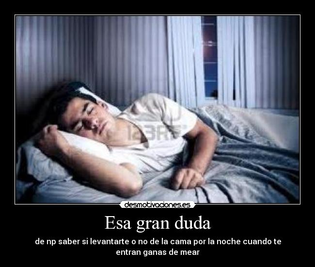 Esa gran duda - de np saber si levantarte o no de la cama por la noche cuando te
entran ganas de mear