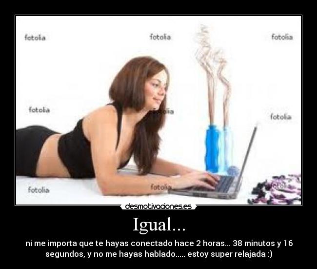 Igual... - ni me importa que te hayas conectado hace 2 horas... 38 minutos y 16
segundos, y no me hayas hablado..... estoy super relajada :)