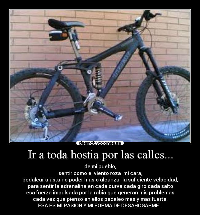 Ir a toda hostia por las calles... - de mi pueblo,
sentir como el viento roza mi cara,
pedalear a asta no poder mas o alcanzar la suficiente velocidad,
para sentir la adrenalina en cada curva cada giro cada salto
esa fuerza impulsada por la rabia que generan mis problemas
cada vez que pienso en ellos pedaleo mas y mas fuerte.
ESA ES MI PASION Y MI FORMA DE DESAHOGARME...