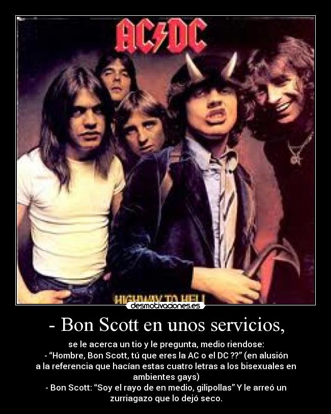 - Bon Scott en unos servicios, - se le acerca un tio y le pregunta, medio riendose:
- “Hombre, Bon Scott, tú que eres la AC o el DC ??” (en alusión
a la referencia que hacían estas cuatro letras a los bisexuales en
ambientes gays)
- Bon Scott: “Soy el rayo de en medio, gilipollas” Y le arreó un
zurriagazo que lo dejó seco.