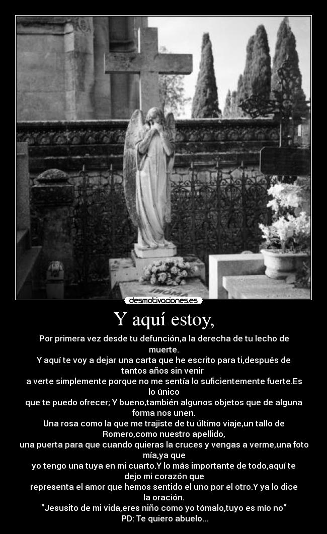 Y aquí estoy, - Por primera vez desde tu defunción,a la derecha de tu lecho de
muerte.
Y aquí te voy a dejar una carta que he escrito para ti,después de
tantos años sin venir 
a verte simplemente porque no me sentía lo suficientemente fuerte.Es
lo único
que te puedo ofrecer; Y bueno,también algunos objetos que de alguna
forma nos unen.
Una rosa como la que me trajiste de tu último viaje,un tallo de
Romero,como nuestro apellido,
una puerta para que cuando quieras la cruces y vengas a verme,una foto
mía,ya que
yo tengo una tuya en mi cuarto.Y lo más importante de todo,aquí te
dejo mi corazón que
representa el amor que hemos sentido el uno por el otro.Y ya lo dice
la oración.
Jesusito de mi vida,eres niño como yo tómalo,tuyo es mío no
 PD: Te quiero abuelo...