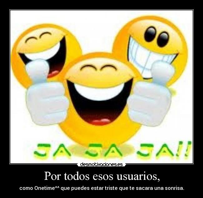 Por todos esos usuarios, - como Onetime^^ que puedes estar triste que te sacara una sonrisa.