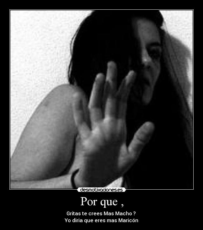 Por que , - Gritas te crees Mas Macho ?
Yo diria que eres mas Maricón