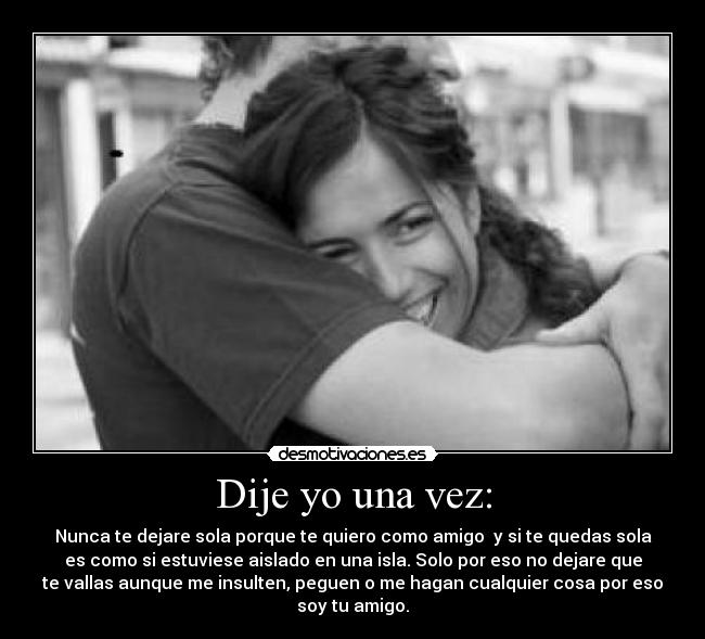 Dije yo una vez: - Nunca te dejare sola porque te quiero como amigo  y si te quedas sola
es como si estuviese aislado en una isla. Solo por eso no dejare que
te vallas aunque me insulten, peguen o me hagan cualquier cosa por eso
soy tu amigo.