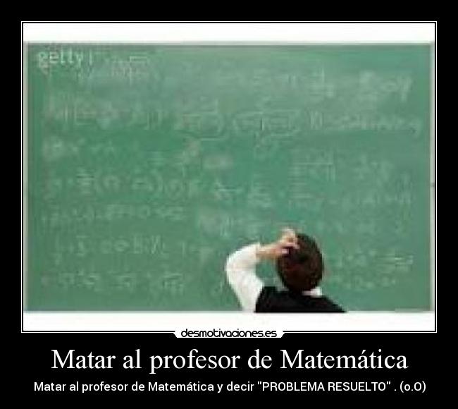 Matar al profesor de Matemática - Matar al profesor de Matemática y decir PROBLEMA RESUELTO . (o.O)