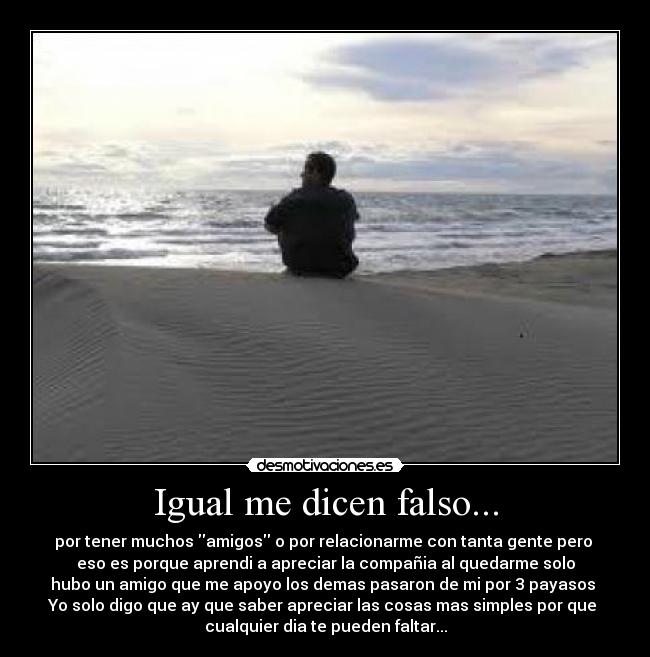 Igual me dicen falso... - por tener muchos amigos o por relacionarme con tanta gente pero
eso es porque aprendi a apreciar la compañia al quedarme solo
hubo un amigo que me apoyo los demas pasaron de mi por 3 payasos
Yo solo digo que ay que saber apreciar las cosas mas simples por que
cualquier dia te pueden faltar...