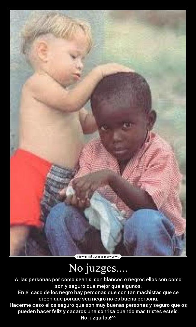 No juzges.... - A  las personas por como sean si son blancos o negros ellos son como
son y seguro que mejor que algunos.
En el caso de los negro hay personas que son tan machistas que se
creen que porque sea negro no es buena persona.
Hacerme caso ellos seguro que son muy buenas personas y seguro que os
pueden hacer feliz y sacaros una sonrisa cuando mas tristes esteis.
No juzgarlos!^^