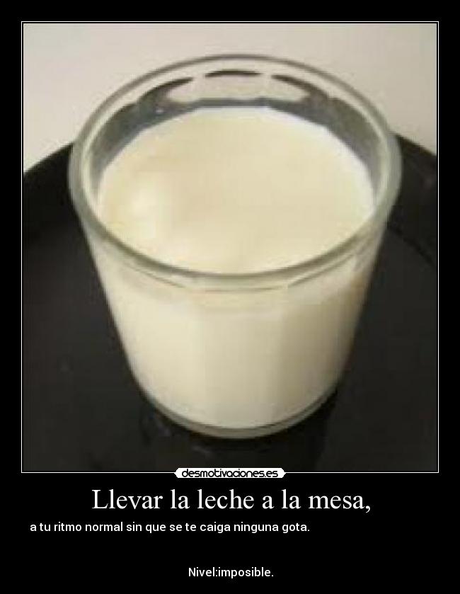 Llevar la leche a la mesa, - a tu ritmo normal sin que se te caiga ninguna gota.                                           


Nivel:imposible.