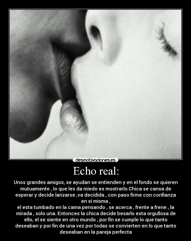 Echo real: - Unos grandes amigos, se ayudan se entienden y en el fondo se quieren
mutuamente , lo que les da miedo es mostrarlo.Chica se cansa de
esperar y decide lanzarse ,va decidida , con paso firme con confianza
en si misma ,
el esta tumbado en la cama pensando , se acerca , frente a frene , la
mirada , solo una. Entonces la chica decide besarlo esta orgullosa de
ello, el se siente en otro mundo , por fin se cumple lo que tanto
deseaban y por fin de una vez por todas se convierten en lo que tanto
deseaban en la pareja perfecta