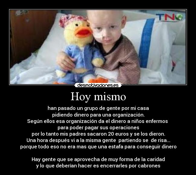 Hoy mismo - han pasado un grupo de gente por mi casa
pidiendo dinero para una organización.
Según ellos esa organización da el dinero a niños enfermos 
para poder pagar sus operaciones
por lo tanto mis padres sacaron 20 euros y se los dieron.
Una hora después vi a la misma gente  partiendo se  de risa...
porque todo eso no era mas que una estafa para conseguir dinero

Hay gente que se aprovecha de muy forma de la caridad
y lo que deberían hacer es encerrarles por cabrones