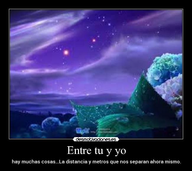 Entre tu y yo - hay muchas cosas...La distancia y metros que nos separan ahora mismo.