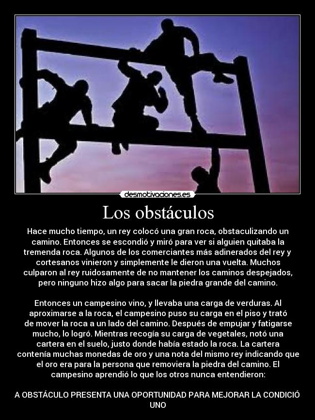 Los obstáculos - Hace mucho tiempo, un rey colocó una gran roca, obstaculizando un
camino. Entonces se escondió y miró para ver si alguien quitaba la
tremenda roca. Algunos de los comerciantes más adinerados del rey y
cortesanos vinieron y simplemente le dieron una vuelta. Muchos
culparon al rey ruidosamente de no mantener los caminos despejados,
pero ninguno hizo algo para sacar la piedra grande del camino.
Entonces un campesino vino, y llevaba una carga de verduras. Al
aproximarse a la roca, el campesino puso su carga en el piso y trató
de mover la roca a un lado del camino. Después de empujar y fatigarse
mucho, lo logró. Mientras recogía su carga de vegetales, notó una
cartera en el suelo, justo donde había estado la roca. La cartera
contenía muchas monedas de oro y una nota del mismo rey indicando que
el oro era para la persona que removiera la piedra del camino. El
campesino aprendió lo que los otros nunca entendieron:
CADA OBSTÁCULO PRESENTA UNA OPORTUNIDAD PARA MEJORAR LA CONDICIÓN DE
UNO