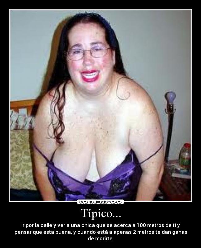 Típico... - ir por la calle y ver a una chica que se acerca a 100 metros de ti y
pensar que esta buena, y cuando está a apenas 2 metros te dan ganas
de morirte.