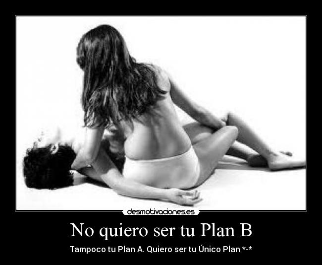 No quiero ser tu Plan B - Tampoco tu Plan A. Quiero ser tu Único Plan *-*